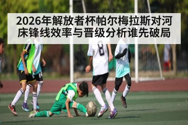 2026年解放者杯帕尔梅拉斯对河床锋线效率与晋级分析谁先破局