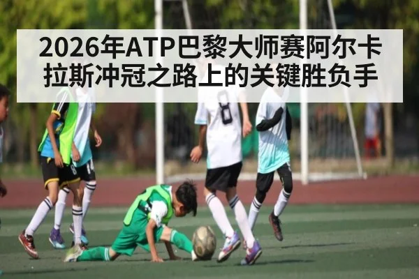 2026年ATP巴黎大师赛阿尔卡拉斯冲冠之路上的关键胜负手